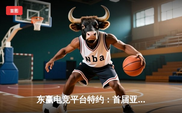 东赢电竞平台特约：首届亚洲电竞锦标赛落幕，中国战队夺冠创历史