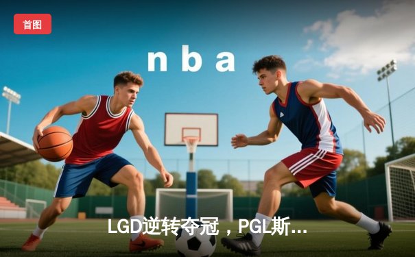 LGD逆转夺冠，PGL斯德哥尔摩Major总决赛惊现史诗级翻盘