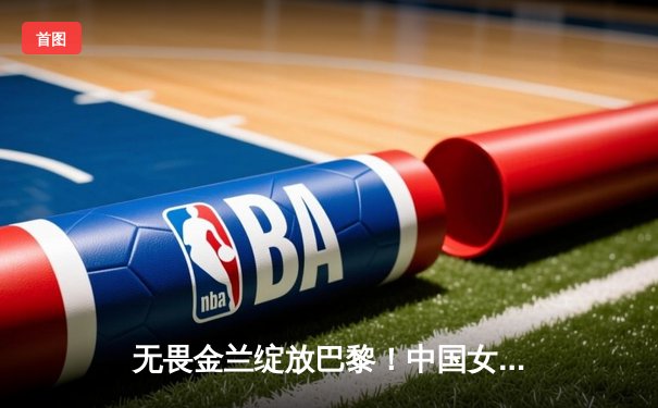 无畏金兰绽放巴黎！中国女篮加时险胜日本夺金，韩旭李梦合砍47分