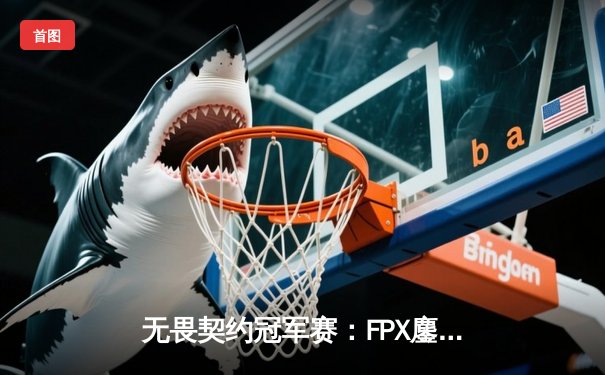 无畏契约冠军赛：FPX鏖战五局力克GEN，中国电竞闪耀世界舞台
