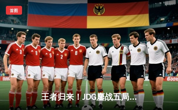 王者归来！JDG鏖战五局力克TES，问鼎LPL春季赛总冠军