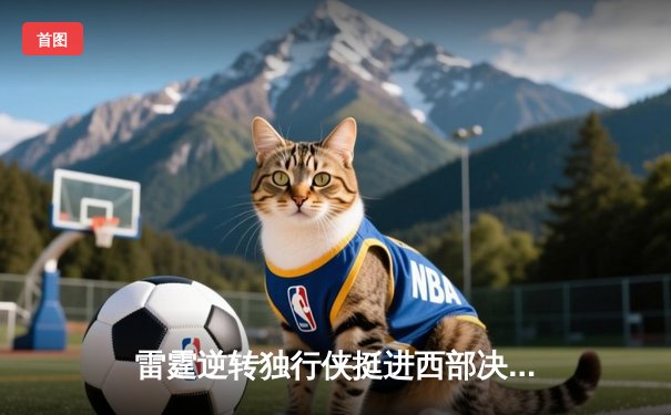 雷霆逆转独行侠挺进西部决赛，亚历山大34分率队完成18分大逆转