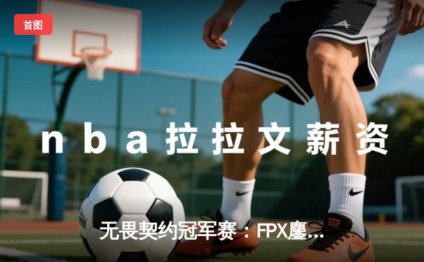 无畏契约冠军赛：FPX鏖战五局力克GEN，挺进四强创中国赛区历史