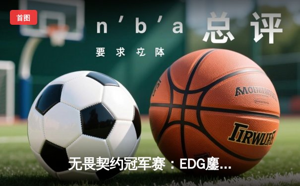 无畏契约冠军赛：EDG鏖战五局力克PRX，CN赛区首进全球四强创历史