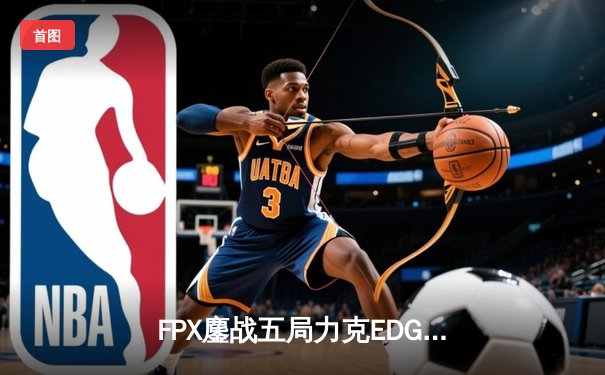 FPX鏖战五局力克EDG，翔掌门卡莎天神下凡锁定LPL四强席位