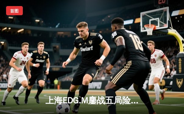 上海EDG.M鏖战五局险胜苏州KSG，花海澜关键抢龙锁定胜局