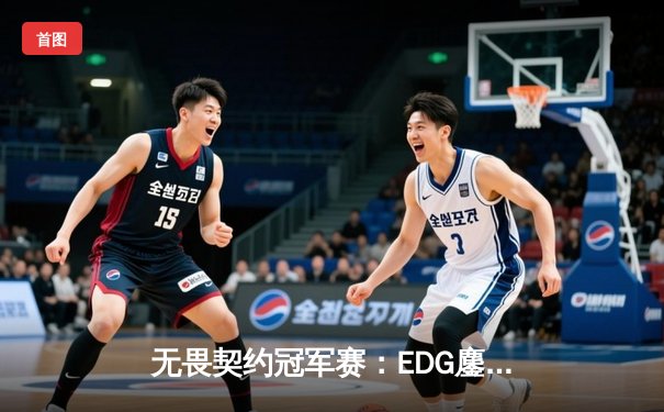 无畏契约冠军赛：EDG鏖战五局力克TE，康康关键局五杀锁定全球八强席位