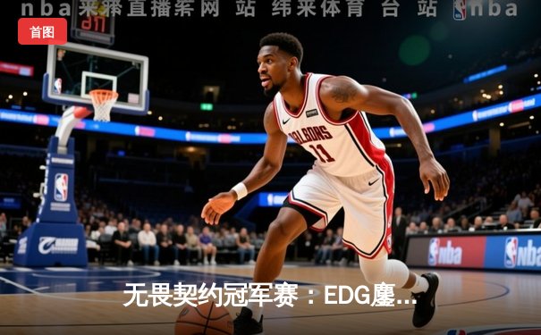 无畏契约冠军赛：EDG鏖战五局力克TE，康康关键局五杀锁定全球赛席位