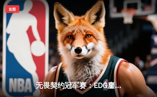 无畏契约冠军赛：EDG鏖战五局力克TE，康康关键局狂揽28杀锁定四强